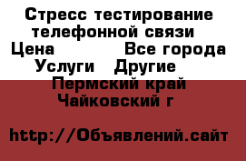 Стресс-тестирование телефонной связи › Цена ­ 1 000 - Все города Услуги » Другие   . Пермский край,Чайковский г.